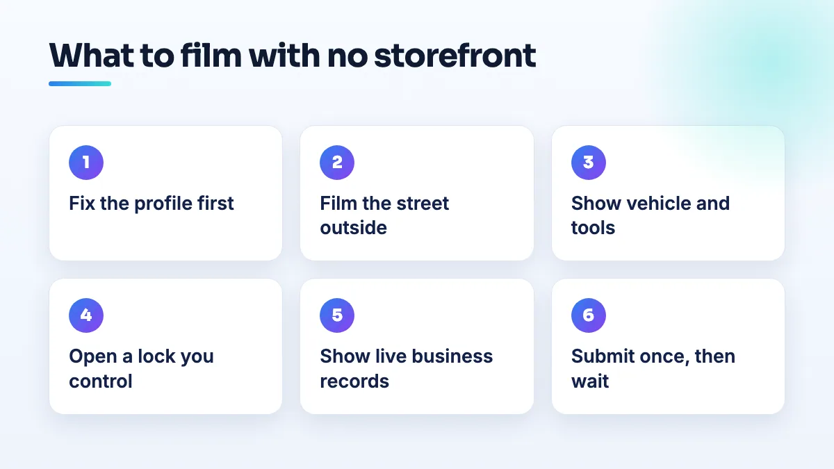 What to film for a no-storefront verification video Six steps for a no-storefront verification video: fix the profile, film the street, show the vehicle and tools, open a lock you control, show business records, submit once.